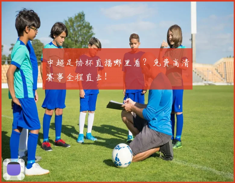 中超足协杯直播哪里看？免费高清赛事全程直击！